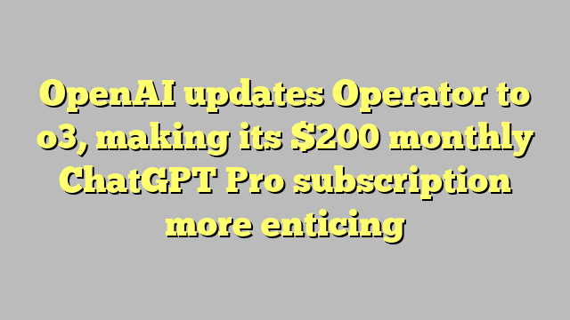 OpenAI updates Operator to o3, making its $200 monthly ChatGPT Pro subscription more enticing